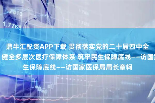 鼎牛汇配资APP下载 贯彻落实党的二十届四中全会精神权威访谈｜健全多层次医疗保障体系 筑牢民生保障底线——访国家医保局局长章轲