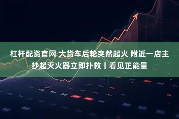 杠杆配资官网 大货车后轮突然起火 附近一店主抄起灭火器立即扑救丨看见正能量