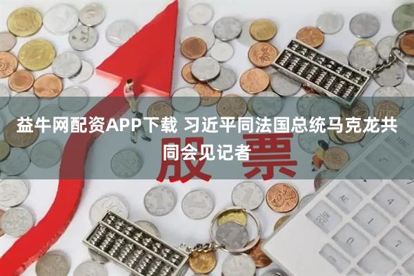 益牛网配资APP下载 习近平同法国总统马克龙共同会见记者