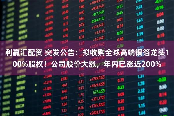 利赢汇配资 突发公告：拟收购全球高端铜箔龙头100%股权！公司股价大涨，年内已涨近200%