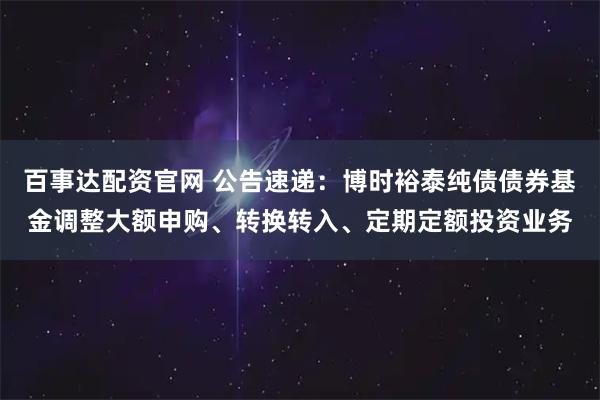 百事达配资官网 公告速递：博时裕泰纯债债券基金调整大额申购、转换转入、定期定额投资业务