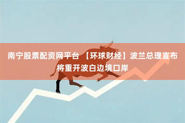 南宁股票配资网平台 【环球财经】波兰总理宣布将重开波白边境口岸