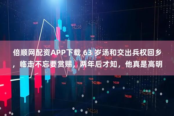 倍顺网配资APP下载 63 岁汤和交出兵权回乡，临走不忘要赏赐，两年后才知，他真是高明