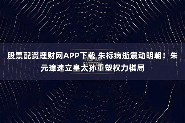 股票配资理财网APP下载 朱标病逝震动明朝！朱元璋速立皇太孙重塑权力棋局