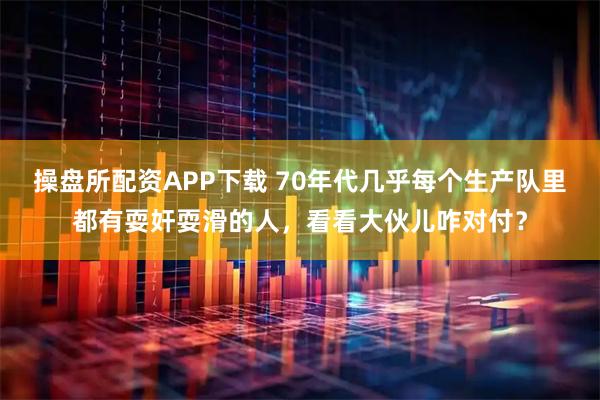 操盘所配资APP下载 70年代几乎每个生产队里都有耍奸耍滑的人，看看大伙儿咋对付？
