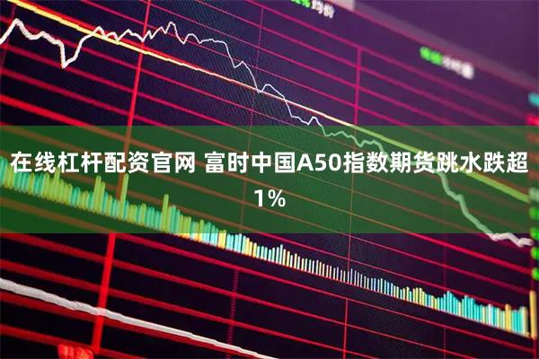 在线杠杆配资官网 富时中国A50指数期货跳水跌超1%