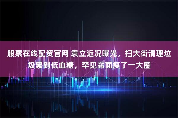 股票在线配资官网 袁立近况曝光，扫大街清理垃圾累到低血糖，罕见露面瘦了一大圈