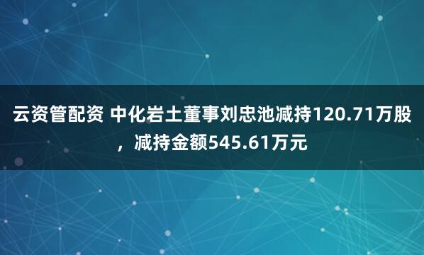 云资管配资 中化岩土董事刘忠池减持120.71万股，减持金额545.61万元