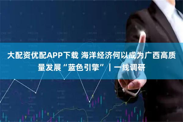 大配资优配APP下载 海洋经济何以成为广西高质量发展“蓝色引擎”｜一线调研