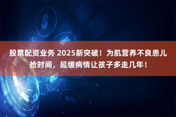 股票配资业务 2025新突破！为肌营养不良患儿抢时间，延缓病情让孩子多走几年！