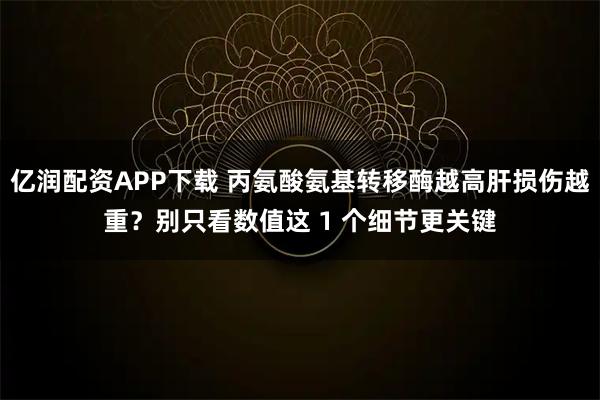 亿润配资APP下载 丙氨酸氨基转移酶越高肝损伤越重？别只看数值这 1 个细节更关键