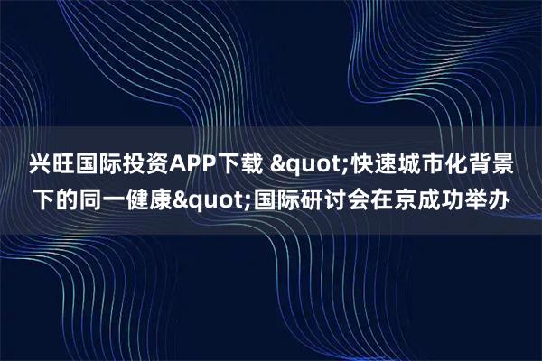 兴旺国际投资APP下载 "快速城市化背景下的同一健康"国际研讨会在京成功举办