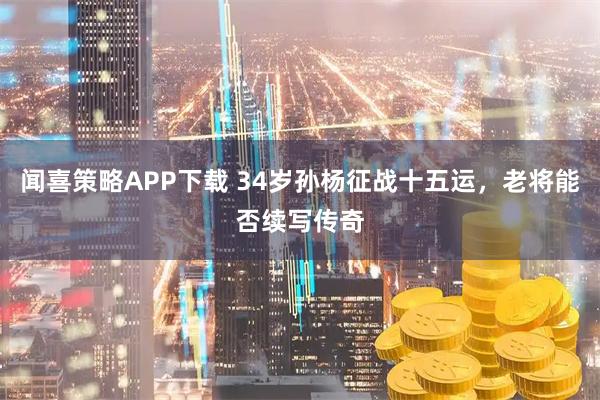 闻喜策略APP下载 34岁孙杨征战十五运，老将能否续写传奇