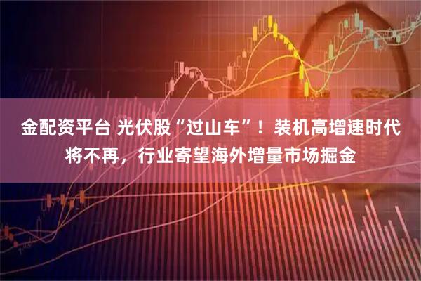 金配资平台 光伏股“过山车”！装机高增速时代将不再，行业寄望海外增量市场掘金