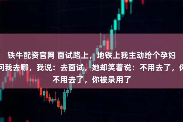 铁牛配资官网 面试路上，地铁上我主动给个孕妇让座，她问我去哪，我说：去面试，她却笑着说：不用去了，你被录用了