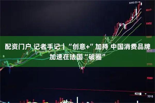 配资门户 记者手记｜“创意+”加持 中国消费品牌加速在法国“破圈”