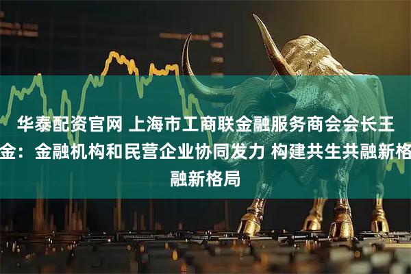 华泰配资官网 上海市工商联金融服务商会会长王均金：金融机构和民营企业协同发力 构建共生共融新格局