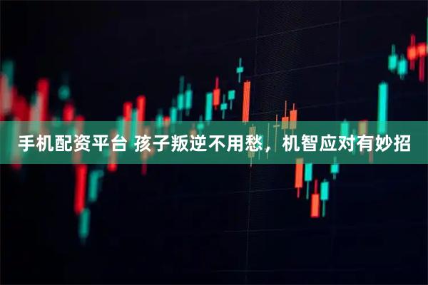手机配资平台 孩子叛逆不用愁，机智应对有妙招