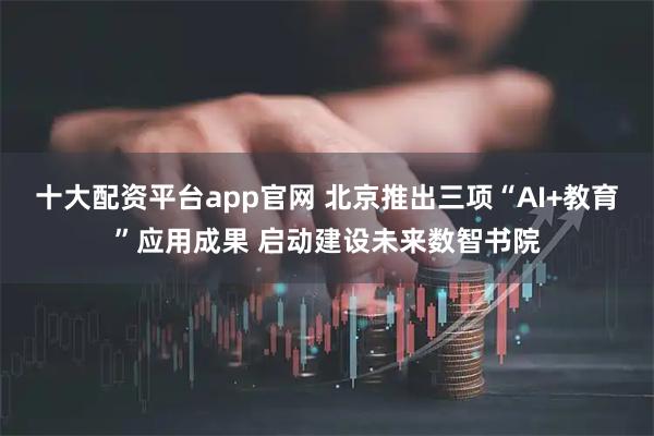 十大配资平台app官网 北京推出三项“AI+教育”应用成果 启动建设未来数智书院