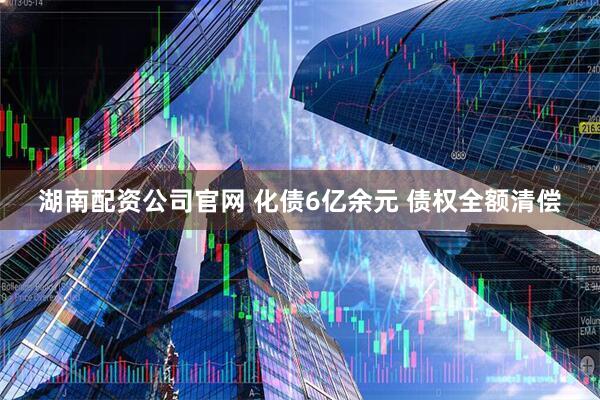 湖南配资公司官网 化债6亿余元 债权全额清偿