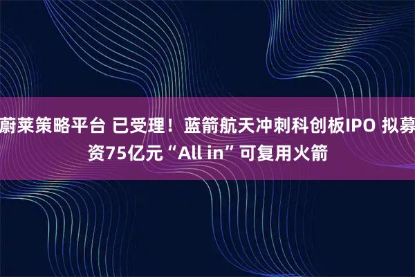 蔚莱策略平台 已受理！蓝箭航天冲刺科创板IPO 拟募资75亿元“All in”可复用火箭