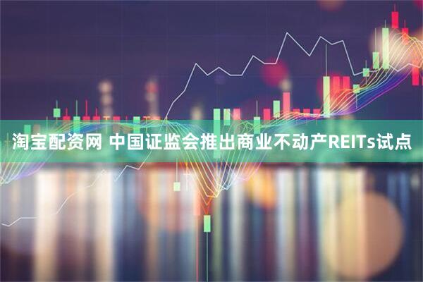 淘宝配资网 中国证监会推出商业不动产REITs试点