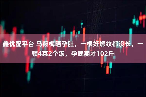 鑫优配平台 马筱梅晒孕肚，一根妊娠纹都没长，一顿4菜2个汤，孕晚期才102斤