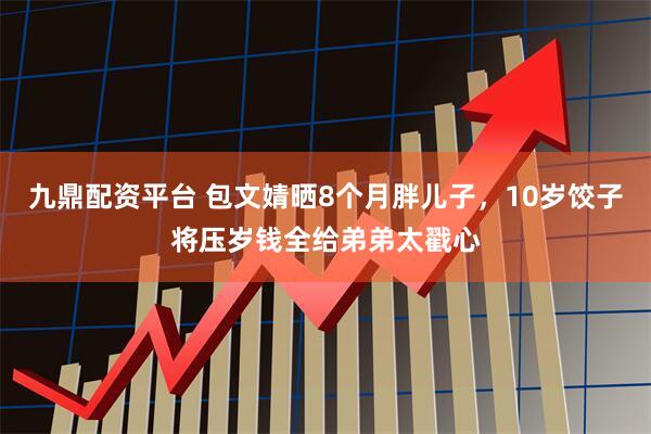 九鼎配资平台 包文婧晒8个月胖儿子，10岁饺子将压岁钱全给弟弟太戳心