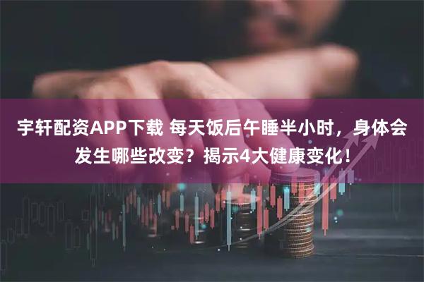 宇轩配资APP下载 每天饭后午睡半小时，身体会发生哪些改变？揭示4大健康变化！