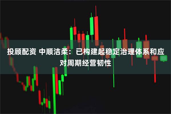 投顾配资 中顺洁柔：已构建起稳定治理体系和应对周期经营韧性