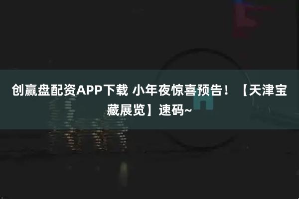 创赢盘配资APP下载 小年夜惊喜预告！【天津宝藏展览】速码~