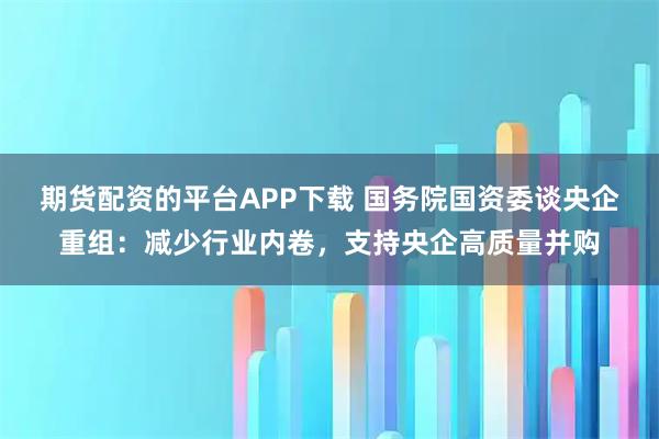 期货配资的平台APP下载 国务院国资委谈央企重组：减少行业内卷，支持央企高质量并购