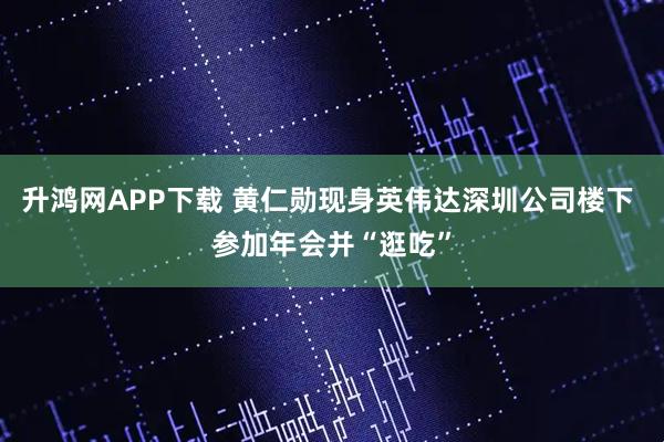 升鸿网APP下载 黄仁勋现身英伟达深圳公司楼下 参加年会并“逛吃”