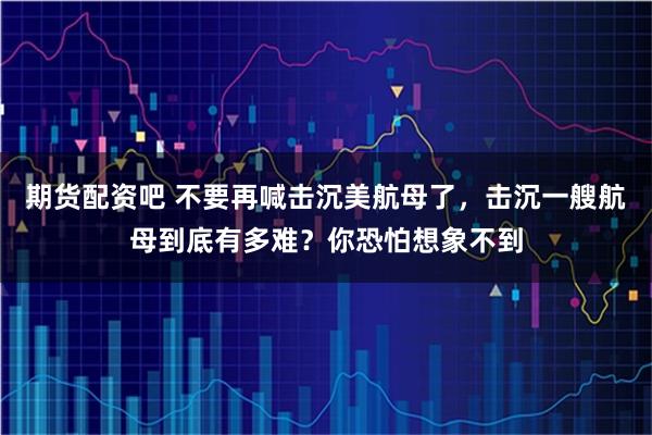 期货配资吧 不要再喊击沉美航母了，击沉一艘航母到底有多难？你恐怕想象不到