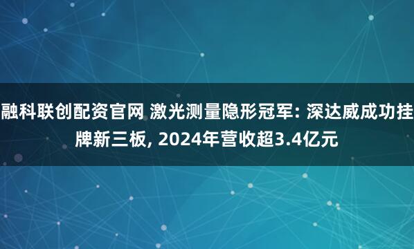 融科联创配资官网 激光测量隐形冠军: 深达威成功挂牌新三板, 2024年营收超3.4亿元
