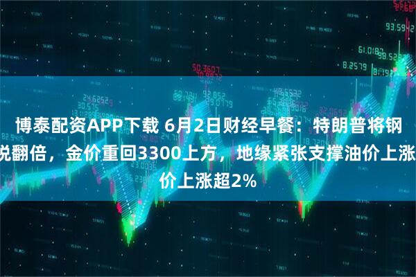 博泰配资APP下载 6月2日财经早餐：特朗普将钢铁关税翻倍，金价重回3300上方，地缘紧张支撑油价上涨超2%