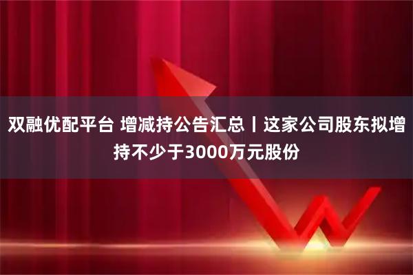 双融优配平台 增减持公告汇总丨这家公司股东拟增持不少于3000万元股份