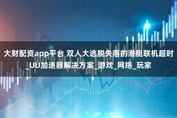 大财配资app平台 双人大逃脱失落的潜艇联机超时_UU加速器解决方案_游戏_网络_玩家
