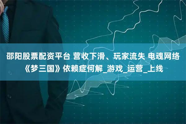 邵阳股票配资平台 营收下滑、玩家流失 电魂网络《梦三国》依赖症何解_游戏_运营_上线