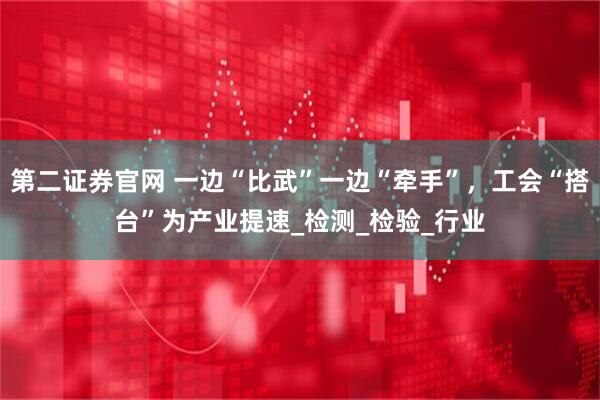 第二证券官网 一边“比武”一边“牵手”,工会“搭台”为产业提速_检测_检验_行业