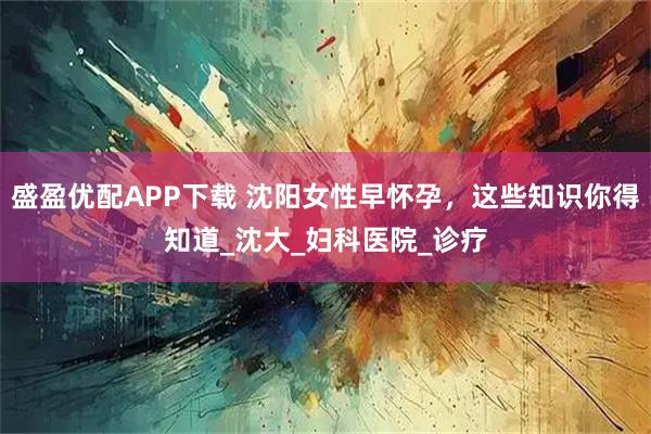 盛盈优配APP下载 沈阳女性早怀孕,这些知识你得知道_沈大_妇科医院_诊疗