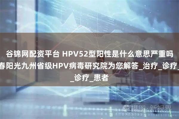 谷锦网配资平台 HPV52型阳性是什么意思严重吗？长春阳光九州省级HPV病毒研究院为您解答_治疗_诊疗_患者