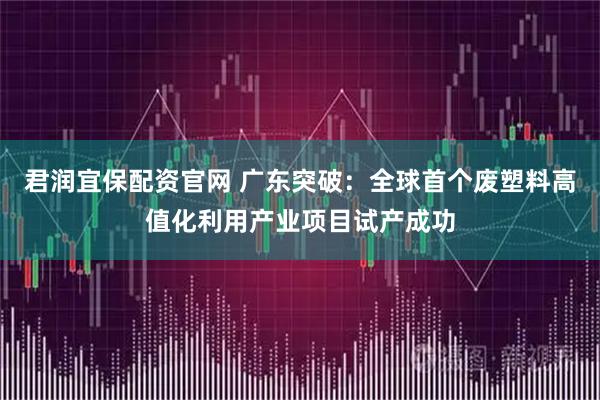 君润宜保配资官网 广东突破:全球首个废塑料高值化利用产业项目试产成功
