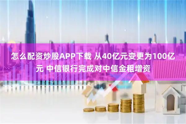 怎么配资炒股APP下载 从40亿元变更为100亿元 中信银行完成对中信金租增资