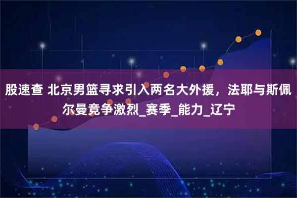 股速查 北京男篮寻求引入两名大外援,法耶与斯佩尔曼竞争激烈_赛季_能力_辽宁