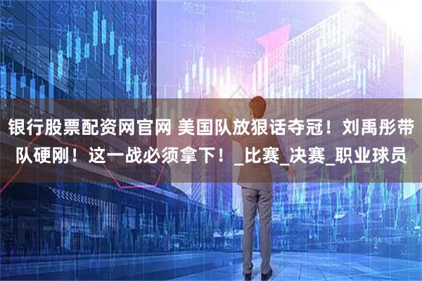银行股票配资网官网 美国队放狠话夺冠！刘禹彤带队硬刚！这一战必须拿下！_比赛_决赛_职业球员