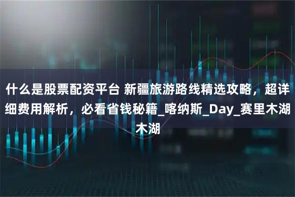 什么是股票配资平台 新疆旅游路线精选攻略，超详细费用解析，必看省钱秘籍_喀纳斯_Day_赛里木湖