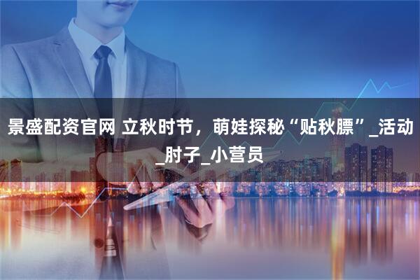 景盛配资官网 立秋时节,萌娃探秘“贴秋膘”_活动_肘子_小营员