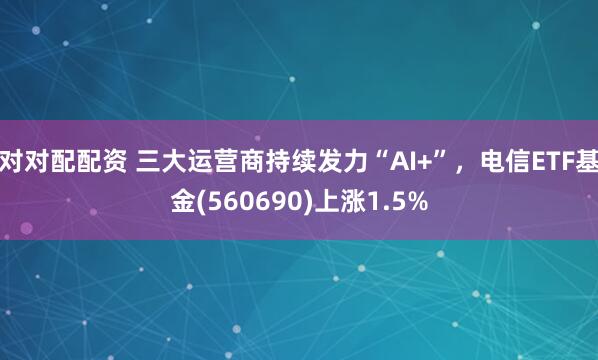 对对配配资 三大运营商持续发力“AI+”，电信ETF基金(560690)上涨1.5%