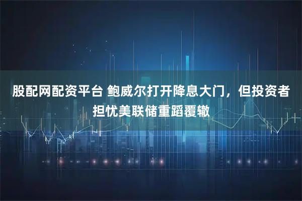 股配网配资平台 鲍威尔打开降息大门，但投资者担忧美联储重蹈覆辙